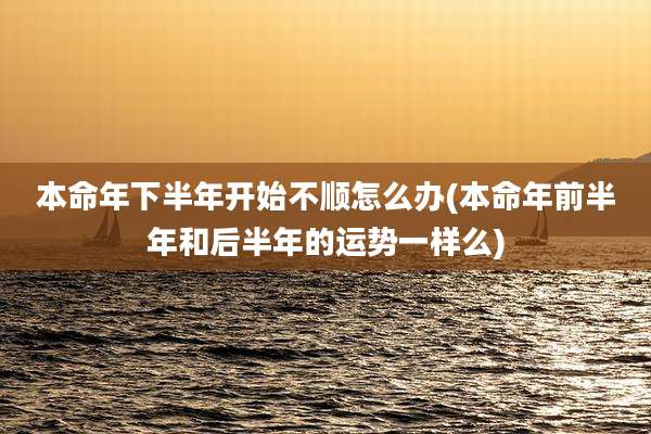 本命年下半年开始不顺怎么办(本命年前半年和后半年的运势一样么)