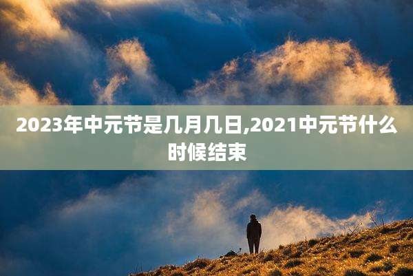2023年中元节是几月几日,2021中元节什么时候结束