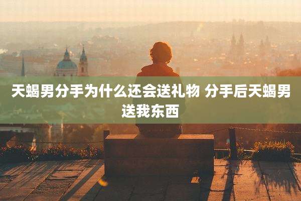 天蝎男分手为什么还会送礼物 分手后天蝎男送我东西