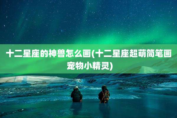 十二星座的神兽怎么画(十二星座超萌简笔画 宠物小精灵)