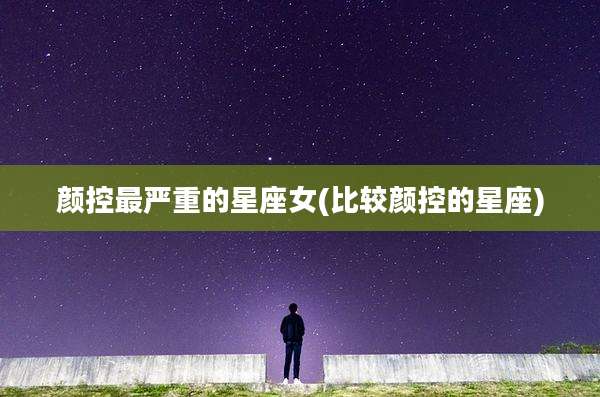 颜控最严重的星座女(比较颜控的星座)