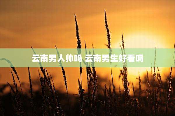 云南男人帅吗 云南男生好看吗