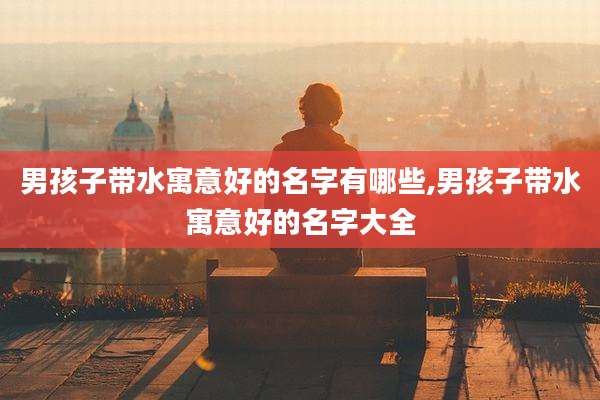 男孩子带水寓意好的名字有哪些,男孩子带水寓意好的名字大全