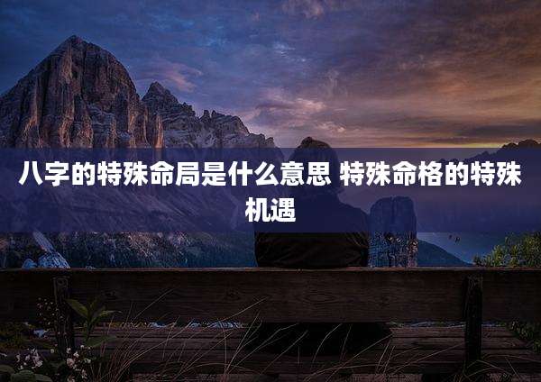 八字的特殊命局是什么意思 特殊命格的特殊机遇