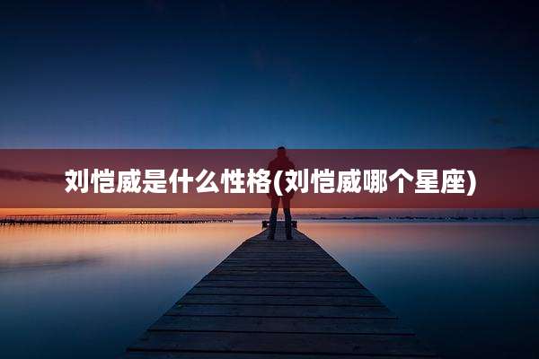 刘恺威是什么性格(刘恺威哪个星座)