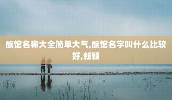 旅馆名称大全简单大气,旅馆名字叫什么比较好,新颖