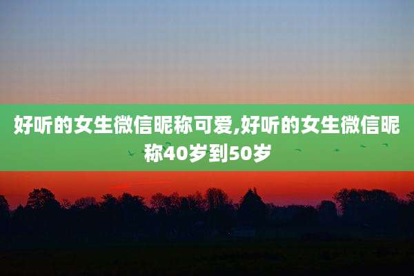 好听的女生微信昵称可爱,好听的女生微信昵称40岁到50岁