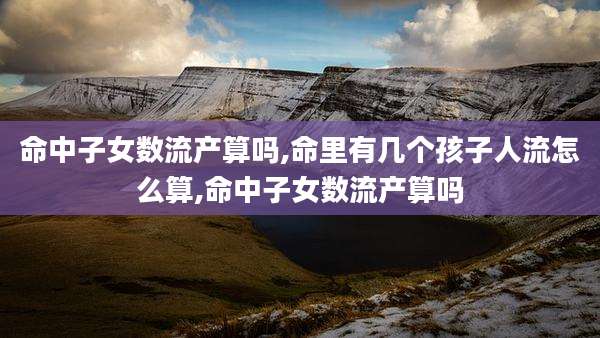 命中子女数流产算吗,命里有几个孩子人流怎么算,命中子女数流产算吗