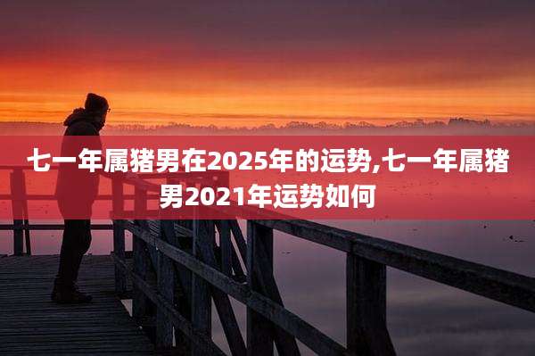 七一年属猪男在2025年的运势,七一年属猪男2021年运势如何