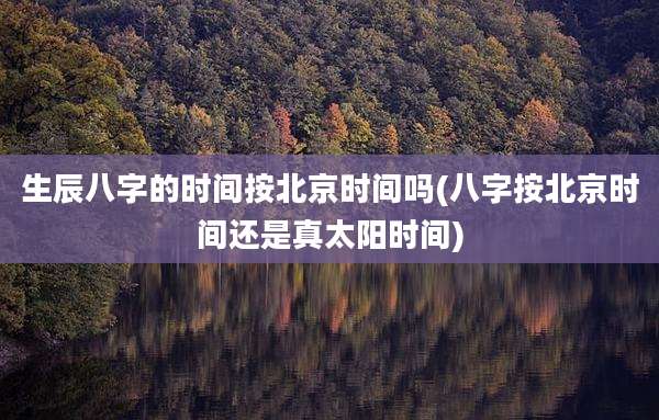 生辰八字的时间按北京时间吗(八字按北京时间还是真太阳时间)
