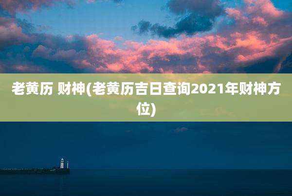 老黄历 财神(老黄历吉日查询2021年财神方位)