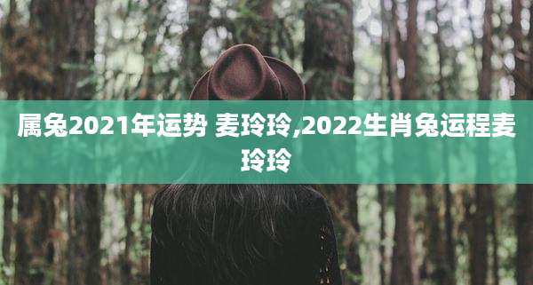 属兔2021年运势 麦玲玲,2022生肖兔运程麦玲玲