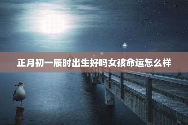 正月初一辰时出生好吗女孩命运怎么样