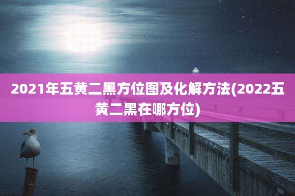 2021年五黄二黑方位图及化解方法(2022五黄二黑在哪方位)
