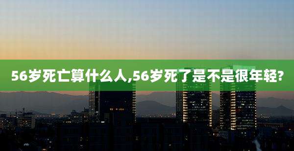 56岁死亡算什么人,56岁死了是不是很年轻?
