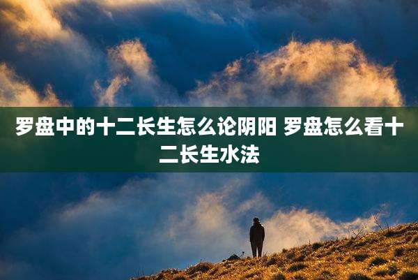 罗盘中的十二长生怎么论阴阳 罗盘怎么看十二长生水法