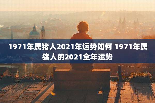 1971年属猪人2021年运势如何 1971年属猪人的2021全年运势