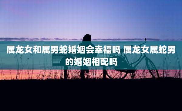 属龙女和属男蛇婚姻会幸福吗 属龙女属蛇男的婚姻相配吗
