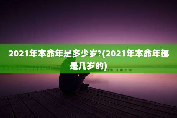 2021年本命年是多少岁?(2021年本命年都是几岁的)
