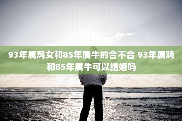 93年属鸡女和85年属牛的合不合 93年属鸡和85年属牛可以结婚吗