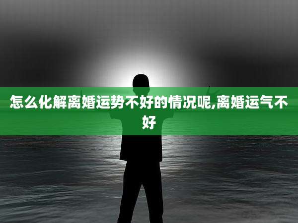 怎么化解离婚运势不好的情况呢,离婚运气不好