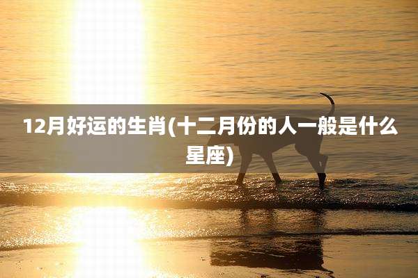 12月好运的生肖(十二月份的人一般是什么星座)
