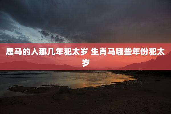 属马的人那几年犯太岁 生肖马哪些年份犯太岁