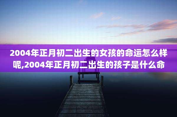 2004年正月初二出生的女孩的命运怎么样呢,2004年正月初二出生的孩子是什么命