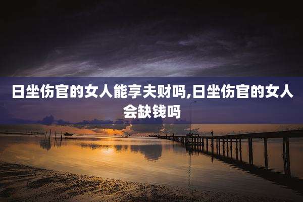 日坐伤官的女人能享夫财吗,日坐伤官的女人会缺钱吗