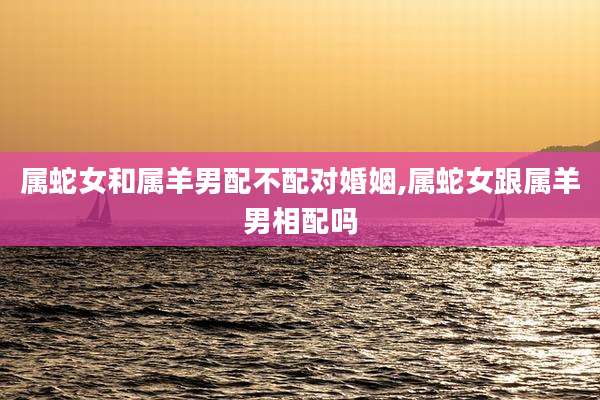 属蛇女和属羊男配不配对婚姻,属蛇女跟属羊男相配吗