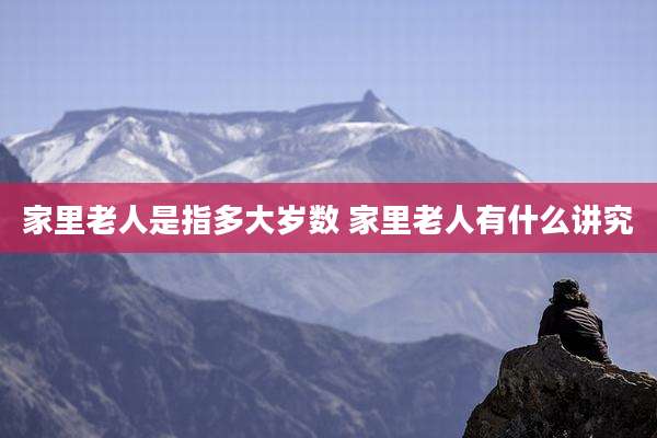 家里老人是指多大岁数 家里老人有什么讲究