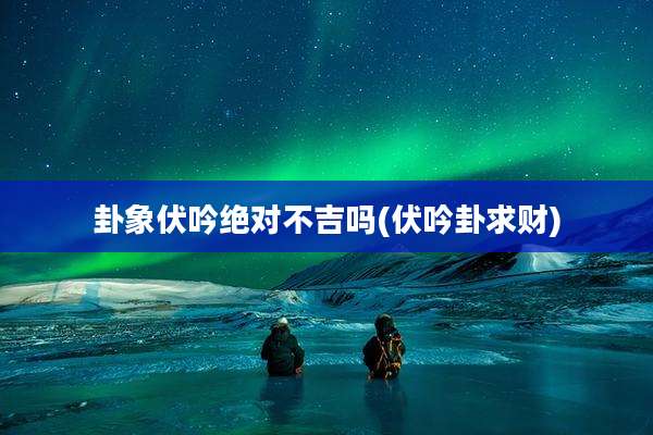 卦象伏吟绝对不吉吗(伏吟卦求财)