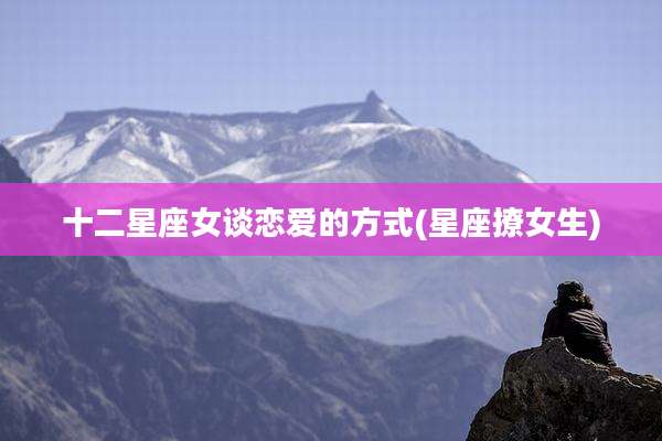 十二星座女谈恋爱的方式(星座撩女生)