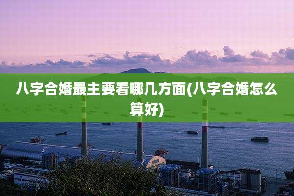 八字合婚最主要看哪几方面(八字合婚怎么算好)