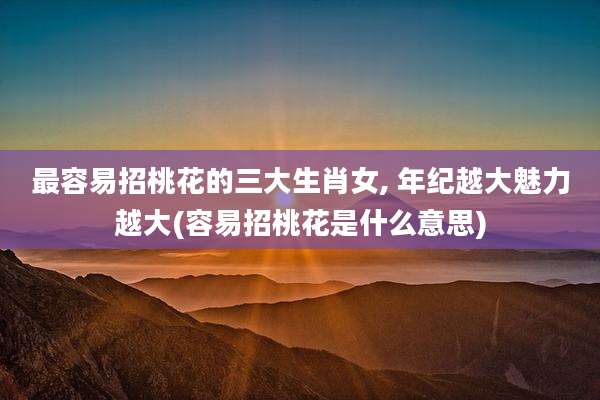 最容易招桃花的三大生肖女, 年纪越大魅力越大(容易招桃花是什么意思)