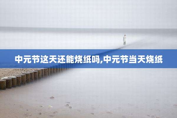 中元节这天还能烧纸吗,中元节当天烧纸