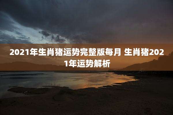 2021年生肖猪运势完整版每月 生肖猪2021年运势解析