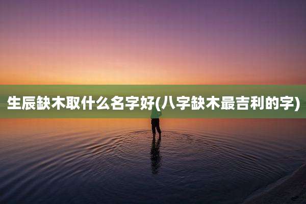 生辰缺木取什么名字好(八字缺木最吉利的字)