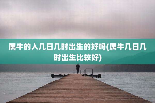 属牛的人几日几时出生的好吗(属牛几日几时出生比较好)