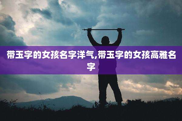 带玉字的女孩名字洋气,带玉字的女孩高雅名字