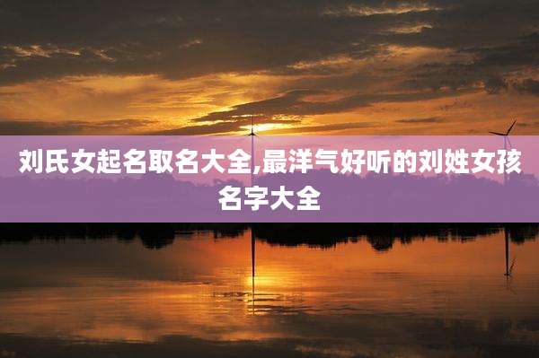刘氏女起名取名大全,最洋气好听的刘姓女孩名字大全