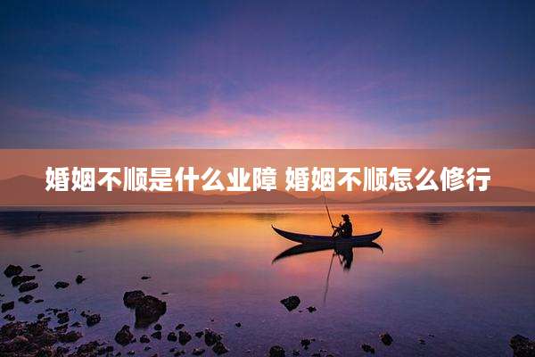 婚姻不顺是什么业障 婚姻不顺怎么修行