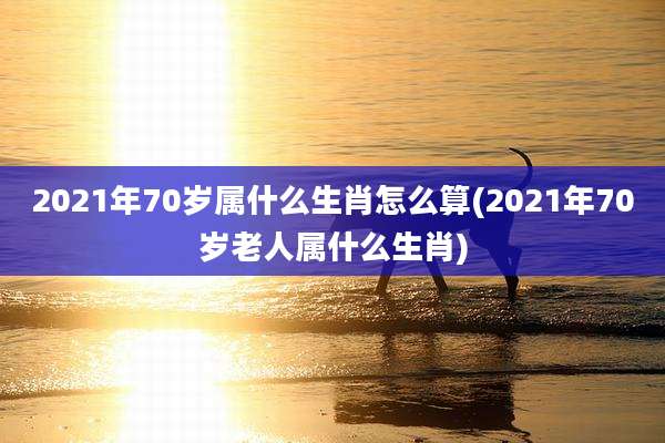 2021年70岁属什么生肖怎么算(2021年70岁老人属什么生肖)