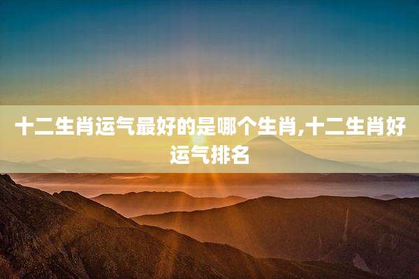 十二生肖运气最好的是哪个生肖,十二生肖好运气排名