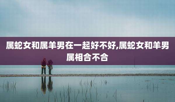 属蛇女和属羊男在一起好不好,属蛇女和羊男属相合不合