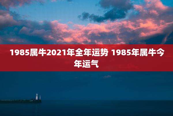 1985属牛2021年全年运势 1985年属牛今年运气