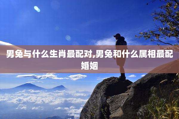 男兔与什么生肖最配对,男兔和什么属相最配婚姻