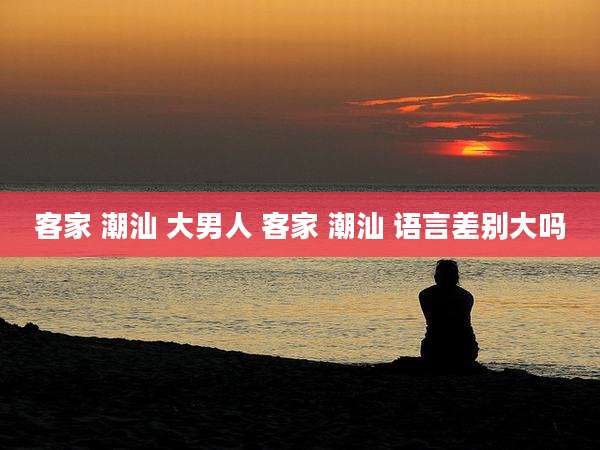 客家 潮汕 大男人 客家 潮汕 语言差别大吗