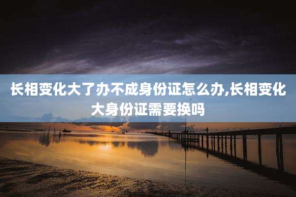 长相变化大了办不成身份证怎么办,长相变化大身份证需要换吗