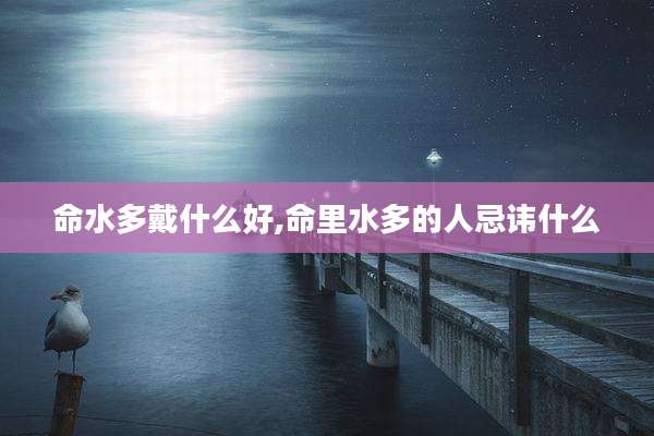 命水多戴什么好,命里水多的人忌讳什么